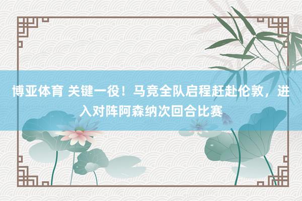 博亚体育 关键一役!马竞全队启程赶赴伦敦,进入对阵阿森纳次回合比赛