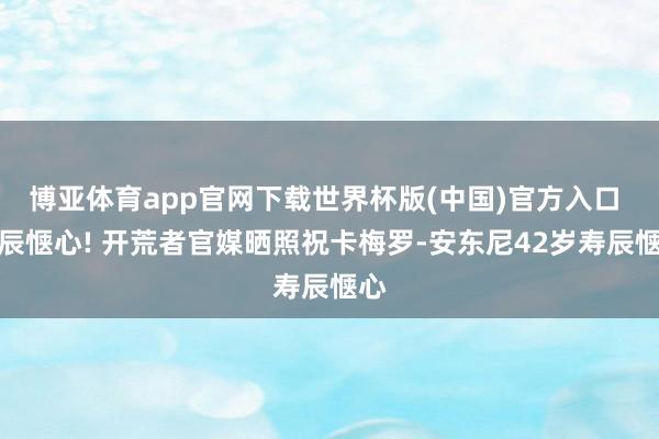 博亚体育app官网下载世界杯版(中国)官方入口 寿辰惬心! 开荒者官媒晒照祝卡梅罗-安东尼42岁寿辰惬心