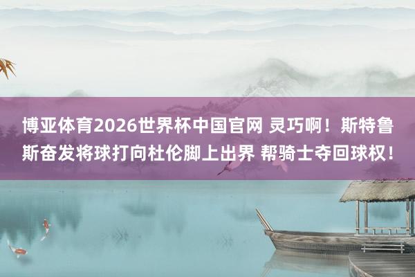 博亚体育2026世界杯中国官网 灵巧啊！斯特鲁斯奋发将球打向杜伦脚上出界 帮骑士夺回球权！
