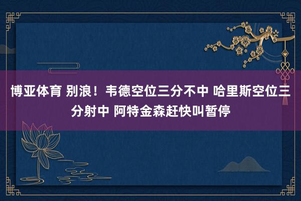 博亚体育 别浪！韦德空位三分不中 哈里斯空位三分射中 阿特金森赶快叫暂停