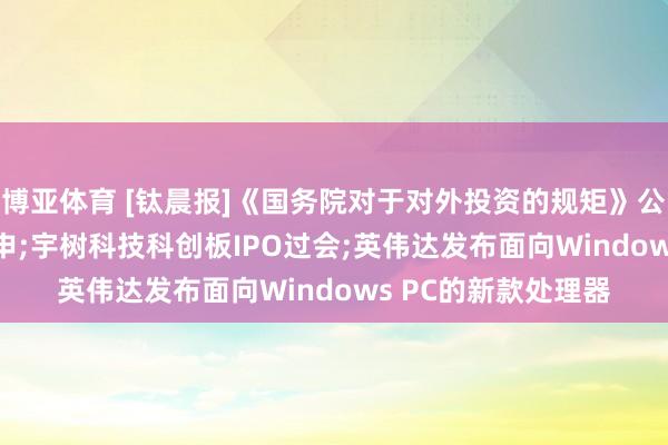 博亚体育 [钛晨报]《国务院对于对外投资的规矩》公布， 自7月1日起引申;宇树科技科创板IPO过会;英伟达发布面向Windows PC的新款处理器