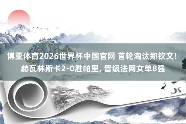 博亚体育2026世界杯中国官网 首轮淘汰郑钦文! 赫瓦林斯卡2-0胜帕里, 晋级法网女单8强
