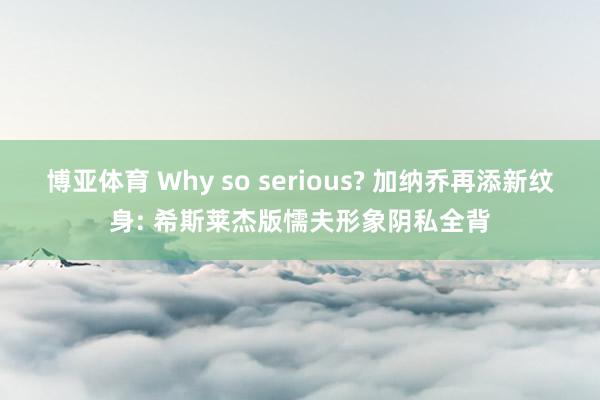 博亚体育 Why so serious? 加纳乔再添新纹身: 希斯莱杰版懦夫形象阴私全背