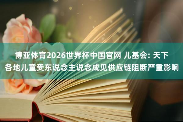 博亚体育2026世界杯中国官网 儿基会: 天下各地儿童受东说念主说念成见供应链阻断严重影响