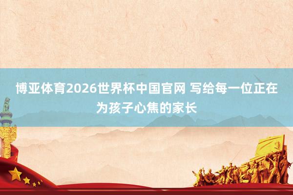 博亚体育2026世界杯中国官网 写给每一位正在为孩子心焦的家长