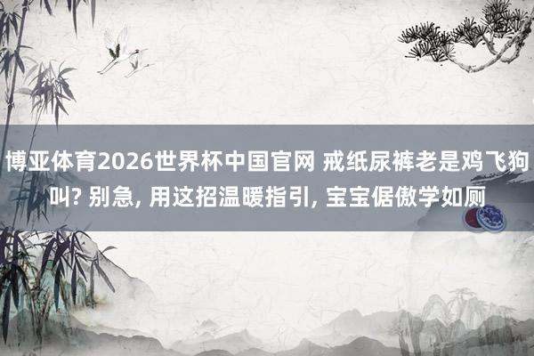 博亚体育2026世界杯中国官网 戒纸尿裤老是鸡飞狗叫? 别急, 用这招温暖指引, 宝宝倨傲学如厕