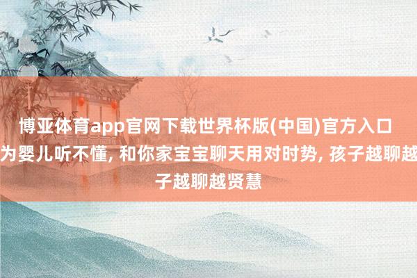 博亚体育app官网下载世界杯版(中国)官方入口 别认为婴儿听不懂, 和你家宝宝聊天用对时势, 孩子越聊越贤慧
