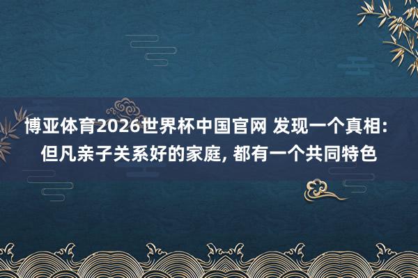 博亚体育2026世界杯中国官网 发现一个真相: 但凡亲子关系好的家庭, 都有一个共同特色