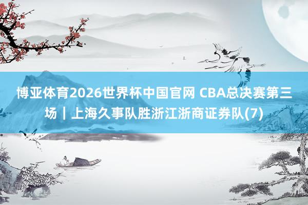 博亚体育2026世界杯中国官网 CBA总决赛第三场|上海久事队胜浙江浙商证券队(7)