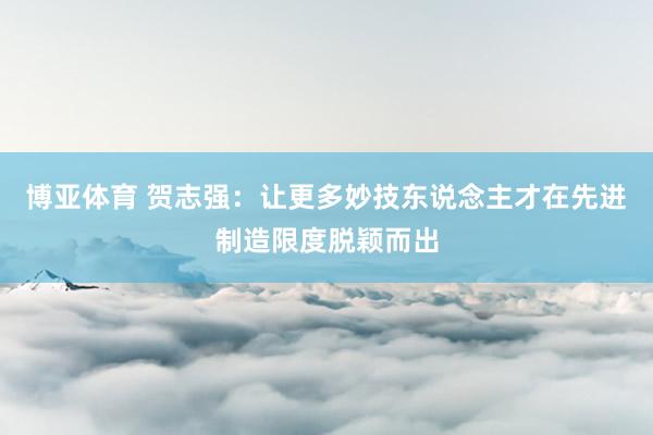 博亚体育 贺志强:让更多妙技东说念主才在先进制造限度脱颖而出