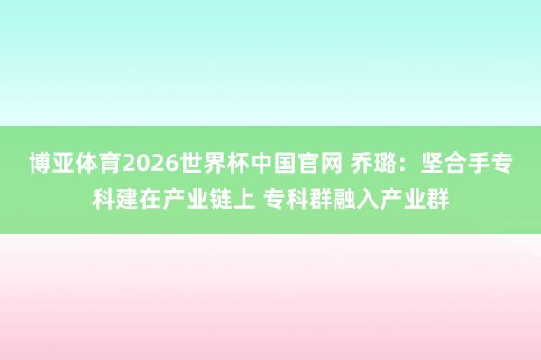 博亚体育2026世界杯中国官网 乔璐:坚合手专科建在产业链上 专科群融入产业群