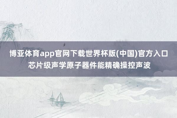 博亚体育app官网下载世界杯版(中国)官方入口 芯片级声学原子器件能精确操控声波