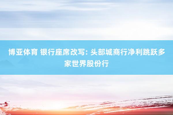 博亚体育 银行座席改写: 头部城商行净利跳跃多家世界股份行