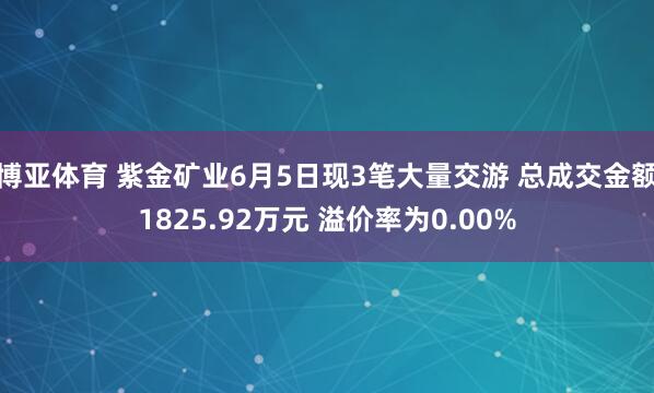 博亚体育 紫金矿业6月5日现3笔大量交游 总成交金额1825.92万元 溢价率为0.00%