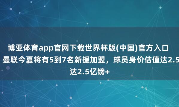 博亚体育app官网下载世界杯版(中国)官方入口 记者：曼联今夏将有5到7名新援加盟，球员身价估值达2.5亿镑+