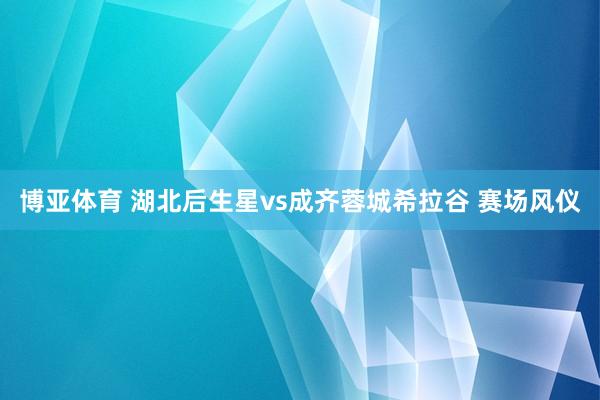 博亚体育 湖北后生星vs成齐蓉城希拉谷 赛场风仪