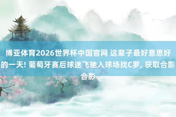 博亚体育2026世界杯中国官网 这辈子最好意思好的一天! 葡萄牙赛后球迷飞驰入球场找C罗, 获取合影