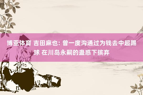 博亚体育 吉田麻也: 曾一度沟通过为钱去中超踢球 在川岛永嗣的蛊惑下摈弃