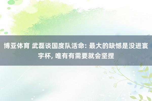 博亚体育 武磊谈国度队活命: 最大的缺憾是没进寰宇杯, 唯有有需要就会坚捏