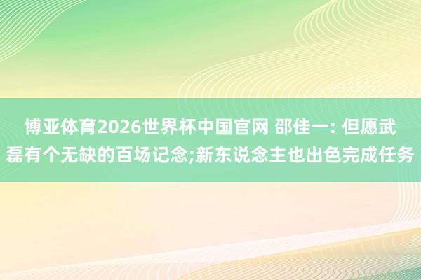 博亚体育2026世界杯中国官网 邵佳一: 但愿武磊有个无缺的百场记念;新东说念主也出色完成任务