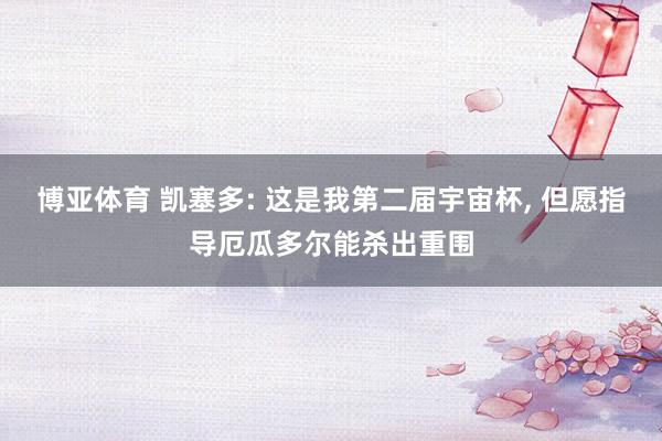 博亚体育 凯塞多: 这是我第二届宇宙杯, 但愿指导厄瓜多尔能杀出重围
