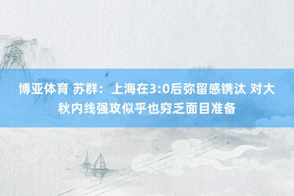 博亚体育 苏群:上海在3:0后弥留感镌汰 对大秋内线强攻似乎也穷乏面目准备