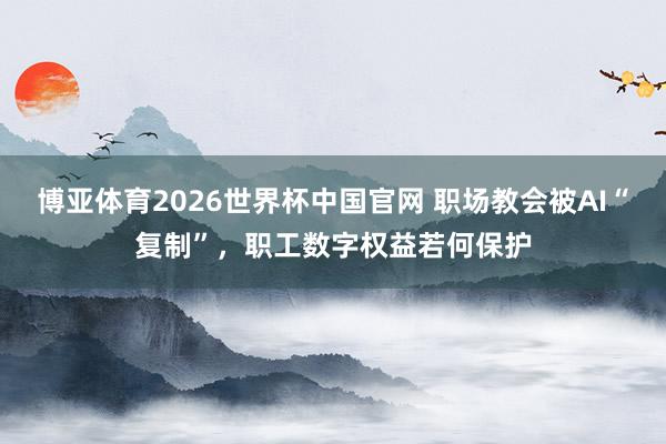 博亚体育2026世界杯中国官网 职场教会被AI“复制”,职工数字权益若何保护