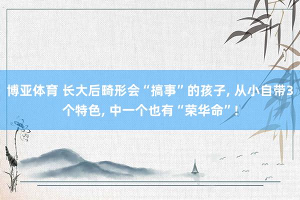 博亚体育 长大后畸形会“搞事”的孩子， 从小自带3个特色， 中一个也有“荣华命”!
