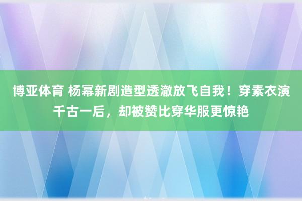 博亚体育 杨幂新剧造型透澈放飞自我!穿素衣演千古一后,却被赞比穿华服更惊艳