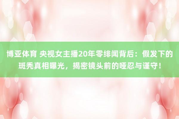 博亚体育 央视女主播20年零绯闻背后:假发下的斑秃真相曝光,揭密镜头前的哑忍与谨守!