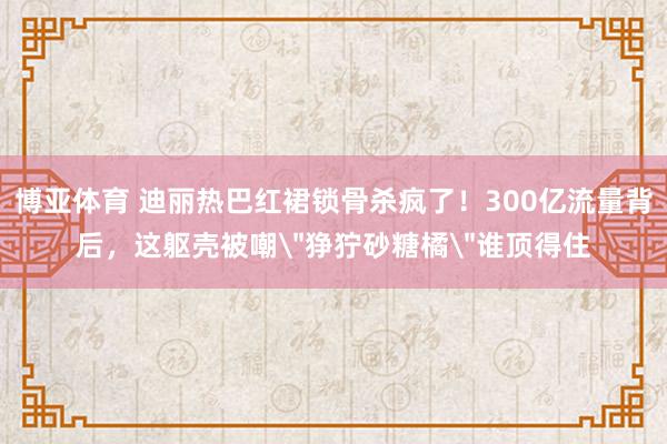 博亚体育 迪丽热巴红裙锁骨杀疯了!300亿流量背后,这躯壳被嘲