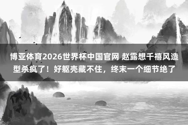 博亚体育2026世界杯中国官网 赵露想千禧风造型杀疯了！好躯壳藏不住，终末一个细节绝了