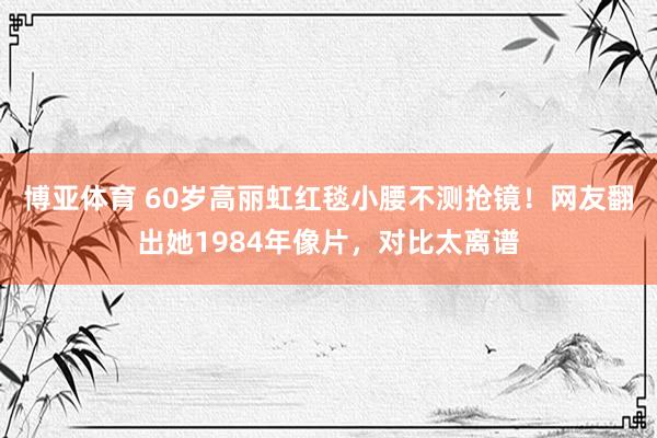 博亚体育 60岁高丽虹红毯小腰不测抢镜!网友翻出她1984年像片,对比太离谱