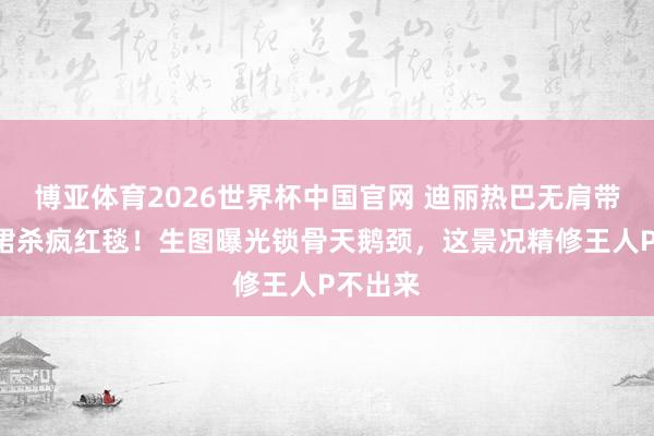 博亚体育2026世界杯中国官网 迪丽热巴无肩带深V礼裙杀疯红毯!生图曝光锁骨天鹅颈,这景况精修王人P不出来