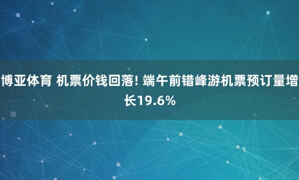 博亚体育 机票价钱回落! 端午前错峰游机票预订量增长19.6%