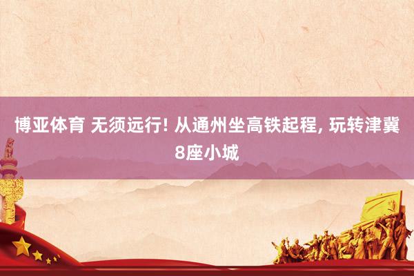 博亚体育 无须远行! 从通州坐高铁起程，<a href=