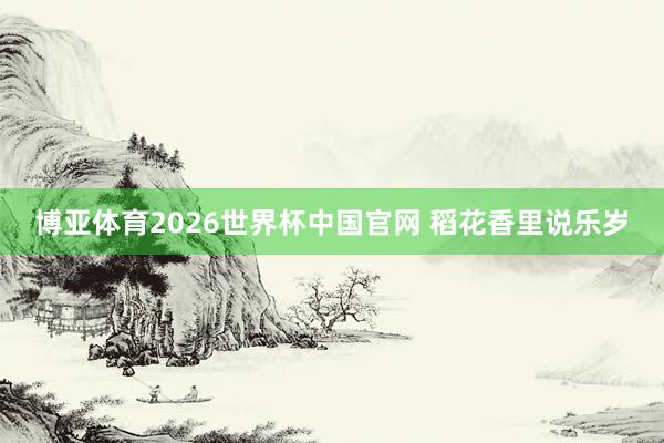 博亚体育2026世界杯中国官网 稻花香里说乐岁