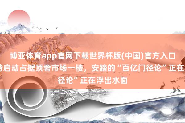 博亚体育app官网下载世界杯版(中国)官方入口 当迪桑特启动占据顶奢市场一楼,安踏的“百亿门径论”正在浮出水面