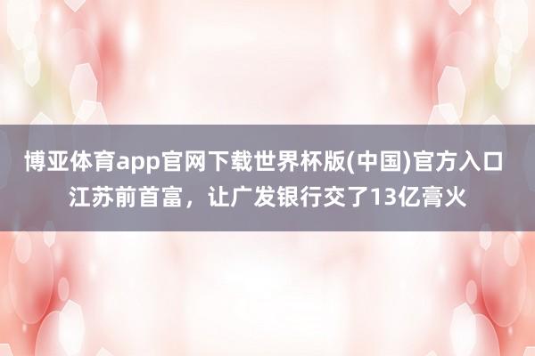 博亚体育app官网下载世界杯版(中国)官方入口 江苏前首富，让广发银行交了13亿膏火