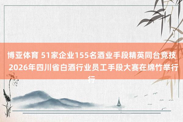 博亚体育 51家企业155名酒业手段精英同台竞技 2026年四川省白酒行业员工手段大赛在绵竹举行