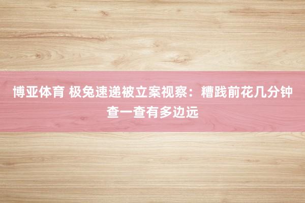 博亚体育 极兔速递被立案视察:糟践前花几分钟查一查有多边远