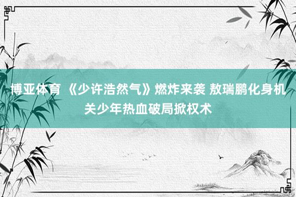 博亚体育 《少许浩然气》燃炸来袭 敖瑞鹏化身机关少年热血破局掀权术