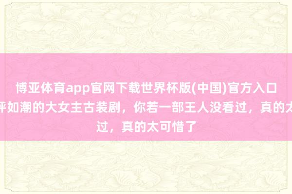 博亚体育app官网下载世界杯版(中国)官方入口 3部好评如潮的大女主古装剧，你若一部王人没看过，真的太可惜了
