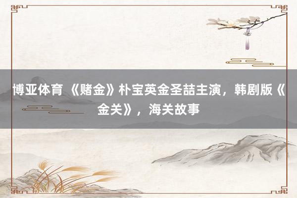 博亚体育 《赌金》朴宝英金圣喆主演,韩剧版《金关》,海关故事