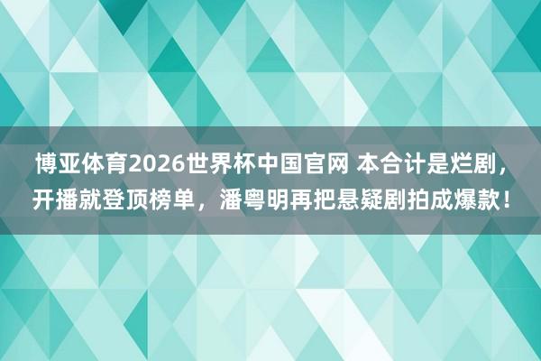 博亚体育2026世界杯中国官网 本合计是烂剧,开播就登顶榜单,潘粤明再把悬疑剧拍成爆款!