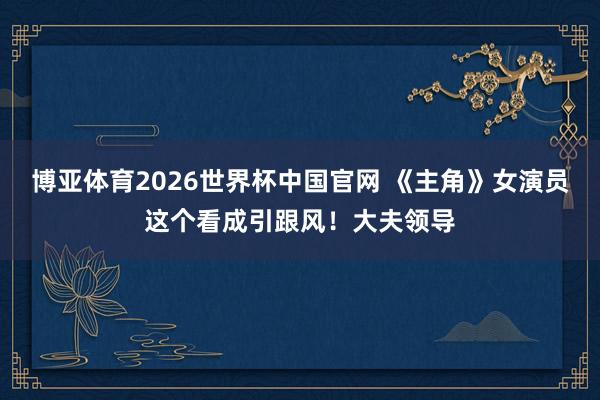 博亚体育2026世界杯中国官网 《主角》女演员这个看成引跟风！大夫领导