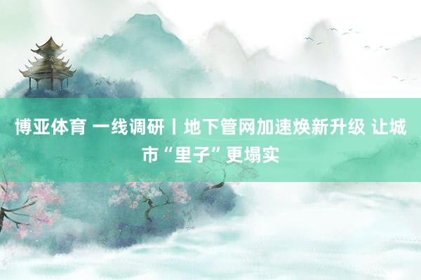 博亚体育 一线调研丨地下管网加速焕新升级 让城市“里子”更塌实
