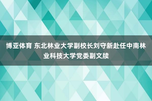 博亚体育 东北林业大学副校长刘守新赴任中南林业科技大学党委副文牍
