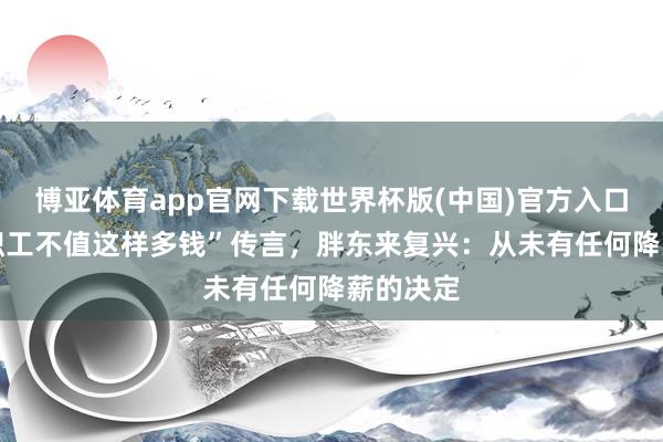 博亚体育app官网下载世界杯版(中国)官方入口 针对“职工不值这样多钱”传言，胖东来复兴：从未有任何降薪的决定