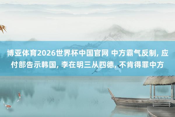 博亚体育2026世界杯中国官网 中方霸气反制, 应付部告示韩国, 李在明三从四德, 不肯得罪中方